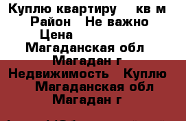 Куплю квартиру 50 кв.м. › Район ­ Не важно › Цена ­ 2 000 000 - Магаданская обл., Магадан г. Недвижимость » Куплю   . Магаданская обл.,Магадан г.